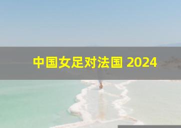 中国女足对法国 2024